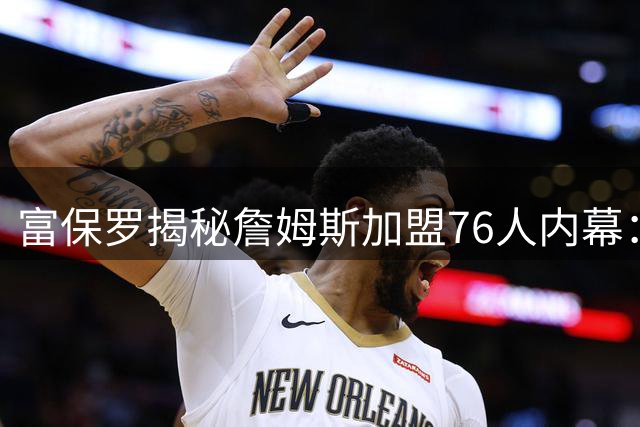 富保罗揭秘詹姆斯加盟76人内幕：从未索要特权 布朗交易前未考虑费城